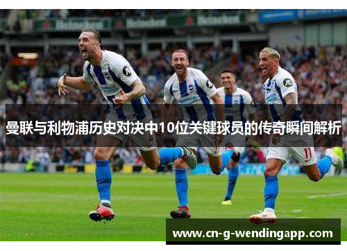曼联与利物浦历史对决中10位关键球员的传奇瞬间解析 曼联与利物浦历史对决中10位关键球员的传奇瞬间解析