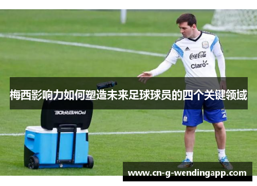梅西影响力如何塑造未来足球球员的四个关键领域 梅西影响力如何塑造未来足球球员的四个关键领域