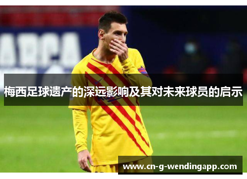 梅西足球遗产的深远影响及其对未来球员的启示 梅西足球遗产的深远影响及其对未来球员的启示