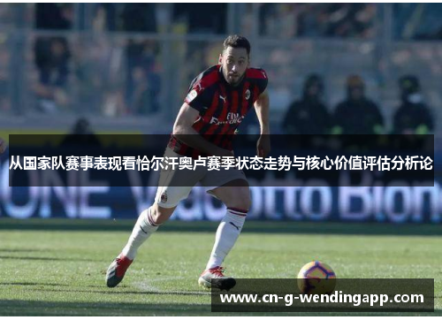 从国家队赛事表现看恰尔汗奥卢赛季状态走势与核心价值评估分析论 从国家队赛事表现看恰尔汗奥卢赛季状态走势与核心价值评估分析论
