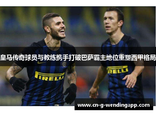 皇马传奇球员与教练携手打破巴萨霸主地位重塑西甲格局