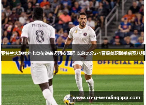 亚特兰大联凭外卡身份逆袭迈阿密国际 以总比分2-1晋级美职联季后赛八强