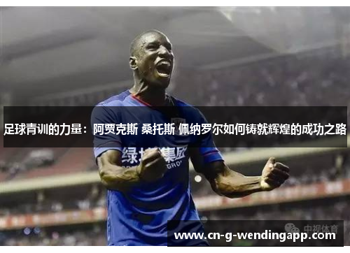 足球青训的力量:阿贾克斯 桑托斯 佩纳罗尔如何铸就辉煌的成功之路 足球青训的力量:阿贾克斯 桑托斯 佩纳罗尔如何铸就辉煌的成功之路